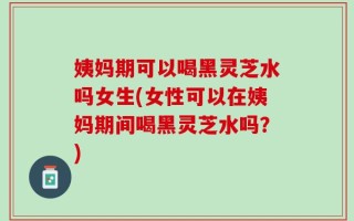 姨妈期可以喝黑灵芝水吗女生(女性可以在姨妈期间喝黑灵芝水吗？)