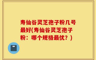 寿仙谷灵芝孢子粉几号最好(寿仙谷灵芝孢子粉：哪个规格最优？)