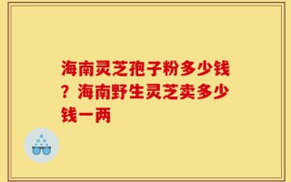 海南灵芝孢子粉多少钱？海南野生灵芝卖多少钱一两