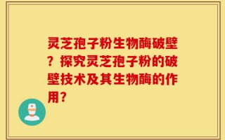 灵芝孢子粉生物酶破壁？探究灵芝孢子粉的破壁技术及其生物酶的作用？