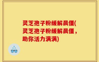 灵芝孢子粉缓解晨僵(灵芝孢子粉缓解晨僵，助你活力满满)
