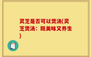 灵芝是否可以煲汤(灵芝煲汤：既美味又养生)