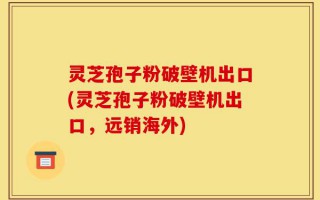 灵芝孢子粉破壁机出口(灵芝孢子粉破壁机出口，远销海外)