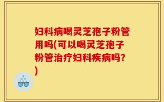 妇科病喝灵芝孢子粉管用吗(可以喝灵芝孢子粉管治疗妇科疾病吗？)
