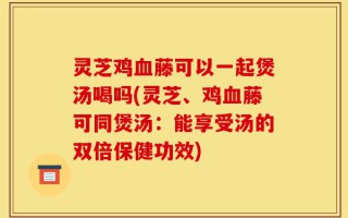 灵芝鸡血藤可以一起煲汤喝吗(灵芝、鸡血藤可同煲汤：能享受汤的双倍保健功效)