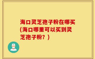 海口灵芝孢子粉在哪买(海口哪里可以买到灵芝孢子粉？)
