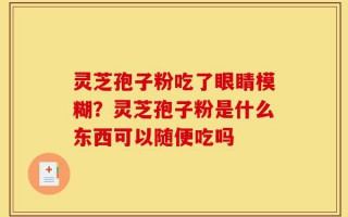 灵芝孢子粉吃了眼睛模糊？灵芝孢子粉是什么东西可以随便吃吗