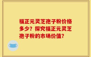 福正元灵芝孢子粉价格多少？探究福正元灵芝孢子粉的市场价值？
