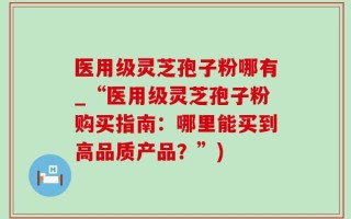 医用级灵芝孢子粉哪有_“医用级灵芝孢子粉购买指南：哪里能买到高品质产品？”)