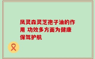凤灵森灵芝孢子油的作用 功效多方面为健康保驾护航