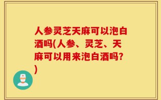 人参灵芝天麻可以泡白酒吗(人参、灵芝、天麻可以用来泡白酒吗？)