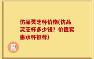 仿品灵芝杯价格(仿品灵芝杯多少钱？价值实惠水杯推荐)