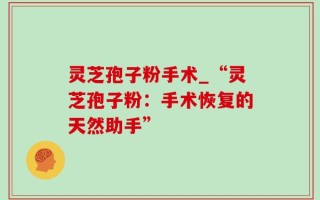 灵芝孢子粉手术_“灵芝孢子粉：手术恢复的天然助手”