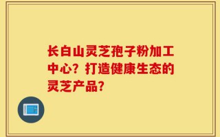 长白山灵芝孢子粉加工中心？打造健康生态的灵芝产品？
