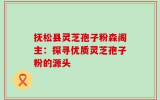 抚松县灵芝孢子粉森阁主：探寻优质灵芝孢子粉的源头