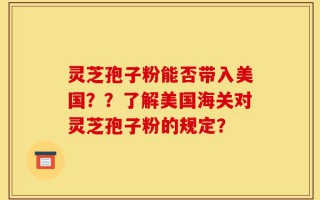 灵芝孢子粉能否带入美国？？了解美国海关对灵芝孢子粉的规定？
