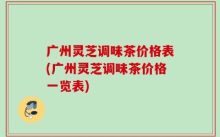 广州灵芝调味茶价格表(广州灵芝调味茶价格一览表)