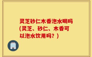 灵芝砂仁木香泡水喝吗(灵芝、砂仁、木香可以泡水饮用吗？)