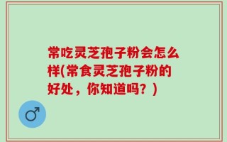 常吃灵芝孢子粉会怎么样(常食灵芝孢子粉的好处，你知道吗？)