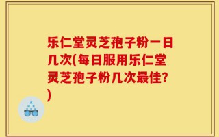 乐仁堂灵芝孢子粉一日几次(每日服用乐仁堂灵芝孢子粉几次最佳？)