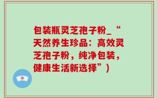 包装瓶灵芝孢子粉_“天然养生珍品：高效灵芝孢子粉，纯净包装，健康生活新选择”)