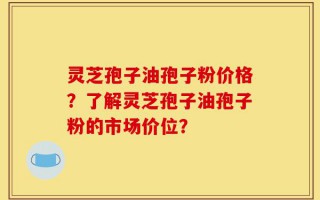 灵芝孢子油孢子粉价格？了解灵芝孢子油孢子粉的市场价位？