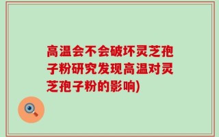 高温会不会破坏灵芝孢子粉研究发现高温对灵芝孢子粉的影响)