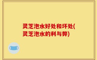 灵芝泡水好处和坏处(灵芝泡水的利与弊)