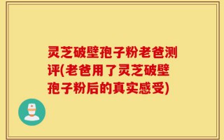 灵芝破壁孢子粉老爸测评(老爸用了灵芝破壁孢子粉后的真实感受)
