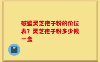破壁灵芝孢子粉的价位表？灵芝孢子粉多少钱一盒