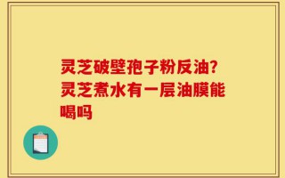 灵芝破壁孢子粉反油？灵芝煮水有一层油膜能喝吗