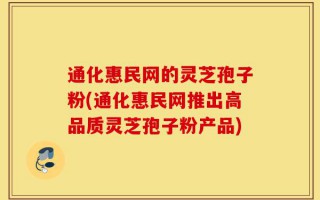 通化惠民网的灵芝孢子粉(通化惠民网推出高品质灵芝孢子粉产品)