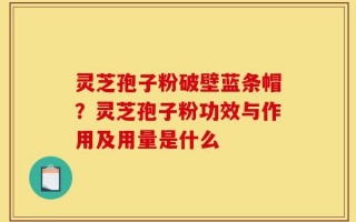 灵芝孢子粉破壁蓝条帽？灵芝孢子粉功效与作用及用量是什么
