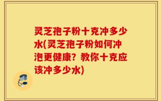 灵芝孢子粉十克冲多少水(灵芝孢子粉如何冲泡更健康？教你十克应该冲多少水)