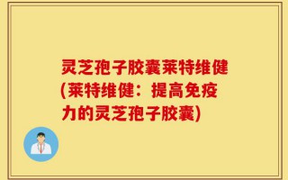 灵芝孢子胶囊莱特维健(莱特维健：提高免疫力的灵芝孢子胶囊)