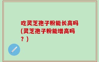 吃灵芝孢子粉能长高吗(灵芝孢子粉能增高吗？)