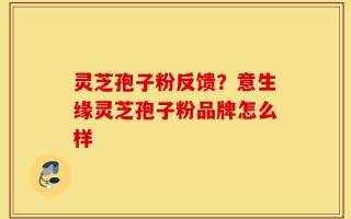 灵芝孢子粉反馈？意生缘灵芝孢子粉品牌怎么样