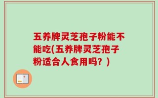 五养牌灵芝孢子粉能不能吃(五养牌灵芝孢子粉适合人食用吗？)