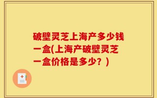破壁灵芝上海产多少钱一盒(上海产破壁灵芝一盒价格是多少？)