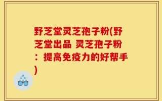野芝堂灵芝孢子粉(野芝堂出品 灵芝孢子粉：提高免疫力的好帮手)
