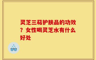 灵芝三萜护肤品的功效？女性喝灵芝水有什么好处