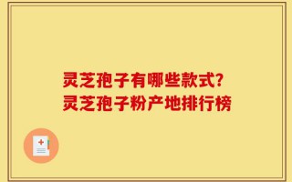 灵芝孢子有哪些款式？灵芝孢子粉产地排行榜