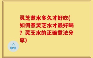 灵芝煮水多久才好吃(如何煮灵芝水才最好喝？灵芝水的正确煮法分享)