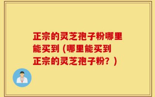 正宗的灵芝孢子粉哪里能买到 (哪里能买到正宗的灵芝孢子粉？)