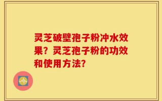 灵芝破壁孢子粉冲水效果？灵芝孢子粉的功效和使用方法？