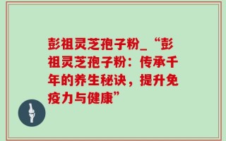 彭祖灵芝孢子粉_“彭祖灵芝孢子粉：传承千年的养生秘诀，提升免疫力与健康”