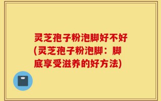 灵芝孢子粉泡脚好不好(灵芝孢子粉泡脚：脚底享受滋养的好方法)