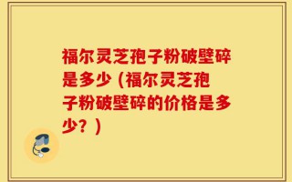 福尔灵芝孢子粉破壁碎是多少 (福尔灵芝孢子粉破壁碎的价格是多少？)