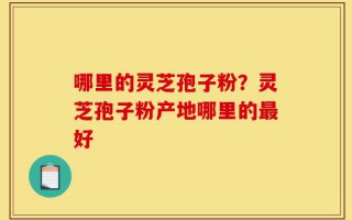 哪里的灵芝孢子粉？灵芝孢子粉产地哪里的最好