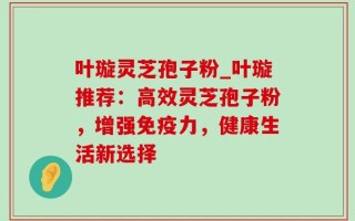 叶璇灵芝孢子粉_叶璇推荐：高效灵芝孢子粉，增强免疫力，健康生活新选择